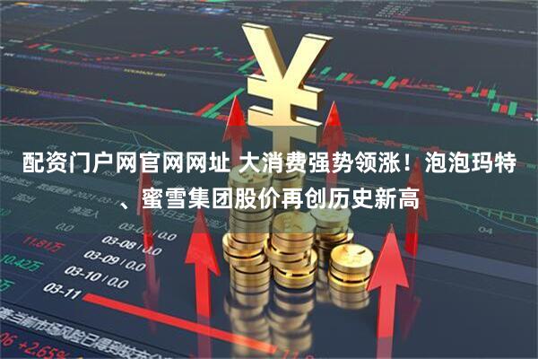 配资门户网官网网址 大消费强势领涨！泡泡玛特、蜜雪集团股价再创历史新高