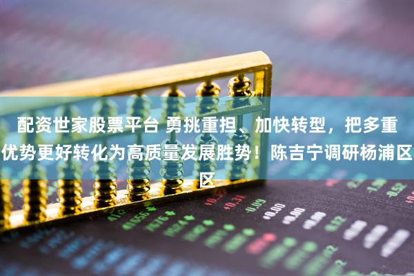 配资世家股票平台 勇挑重担、加快转型，把多重优势更好转化为高质量发展胜势！陈吉宁调研杨浦区