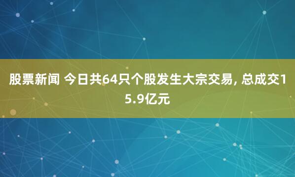 股票新闻 今日共64只个股发生大宗交易, 总成交15.9亿元