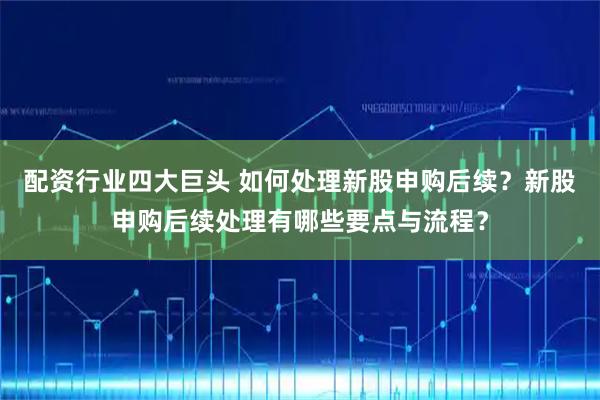 配资行业四大巨头 如何处理新股申购后续？新股申购后续处理有哪些要点与流程？