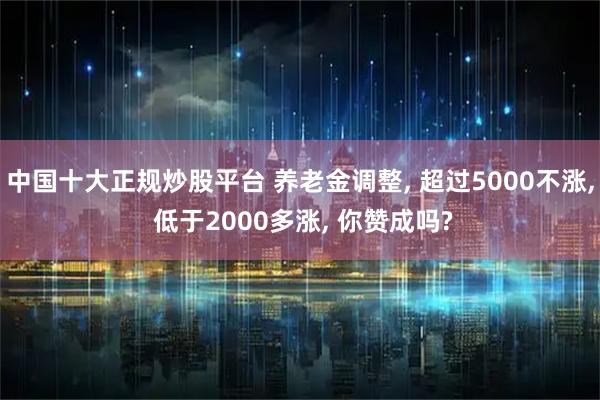 中国十大正规炒股平台 养老金调整, 超过5000不涨, 低于2000多涨, 你赞成吗?