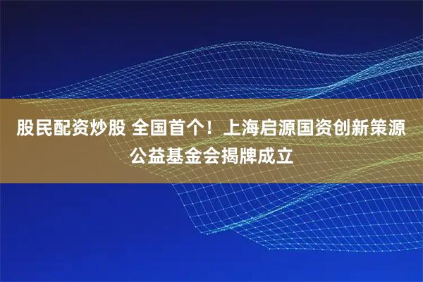 股民配资炒股 全国首个！上海启源国资创新策源公益基金会揭牌成立