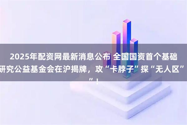 2025年配资网最新消息公布 全国国资首个基础研究公益基金会在沪揭牌，攻“卡脖子”探“无人区”！