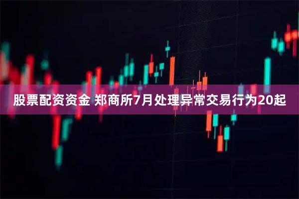 股票配资资金 郑商所7月处理异常交易行为20起