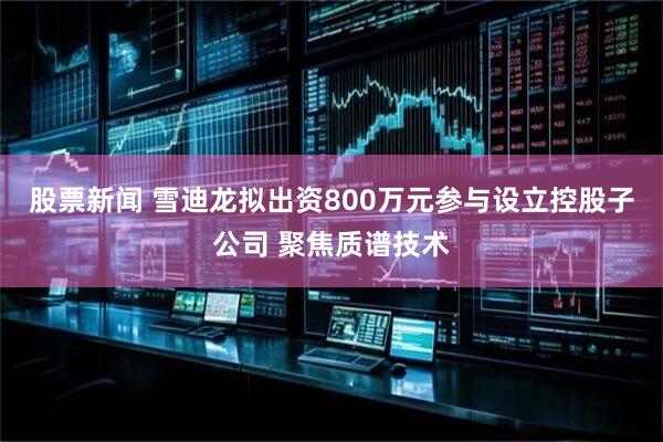 股票新闻 雪迪龙拟出资800万元参与设立控股子公司 聚焦质谱技术
