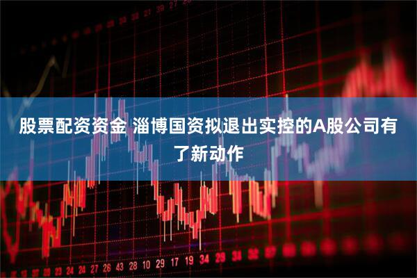 股票配资资金 淄博国资拟退出实控的A股公司有了新动作