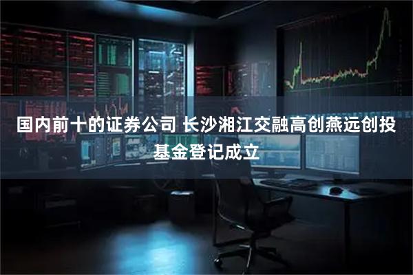 国内前十的证券公司 长沙湘江交融高创燕远创投基金登记成立