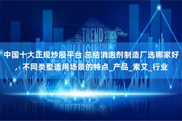 中国十大正规炒股平台 总结消泡剂制造厂选哪家好，不同类型适用场景的特点_产品_索艾_行业