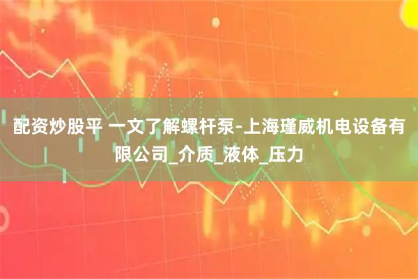 配资炒股平 一文了解螺杆泵-上海瑾威机电设备有限公司_介质_液体_压力
