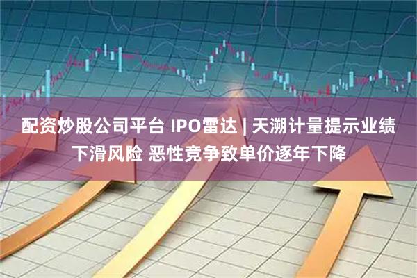 配资炒股公司平台 IPO雷达 | 天溯计量提示业绩下滑风险 恶性竞争致单价逐年下降