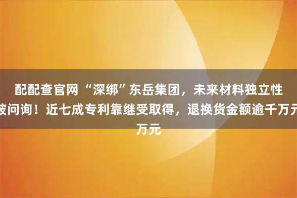 配配查官网 “深绑”东岳集团，未来材料独立性被问询！近七成专利靠继受取得，退换货金额逾千万元