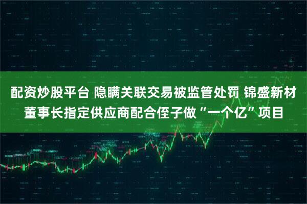 配资炒股平台 隐瞒关联交易被监管处罚 锦盛新材董事长指定供应商配合侄子做“一个亿”项目