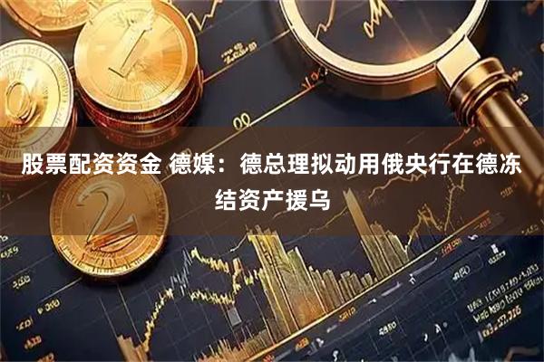 股票配资资金 德媒：德总理拟动用俄央行在德冻结资产援乌